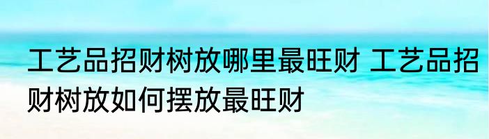 工艺品招财树放哪里最旺财 工艺品招财树放如何摆放最旺财