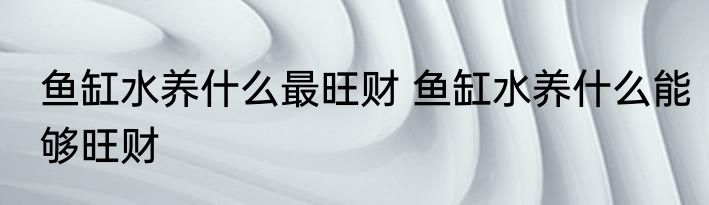 鱼缸水养什么最旺财 鱼缸水养什么能够旺财
