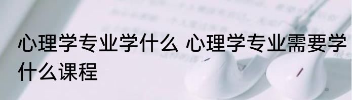 心理学专业学什么 心理学专业需要学什么课程