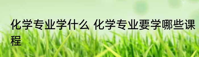 化学专业学什么 化学专业要学哪些课程