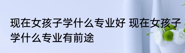 现在女孩子学什么专业好 现在女孩子学什么专业有前途