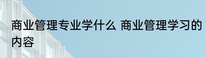 商业管理专业学什么 商业管理学习的内容