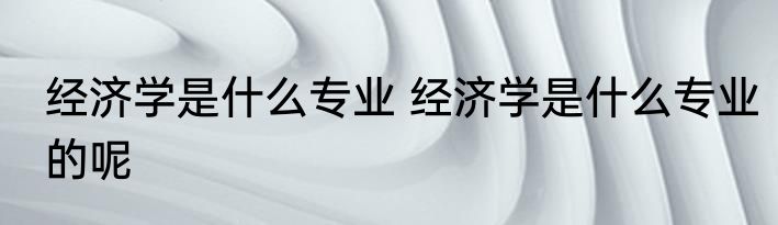 经济学是什么专业 经济学是什么专业的呢