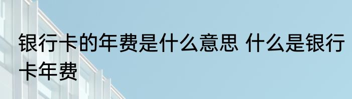 银行卡的年费是什么意思 什么是银行卡年费