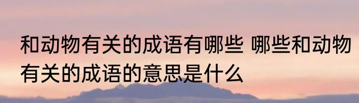 和动物有关的成语有哪些 哪些和动物有关的成语的意思是什么
