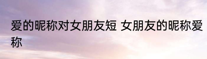 爱的昵称对女朋友短 女朋友的昵称爱称