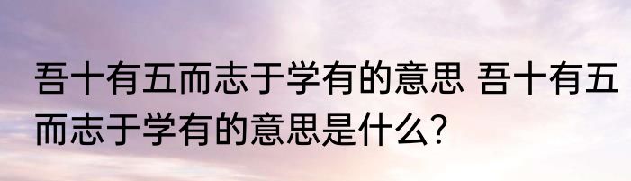 吾十有五而志于学有的意思 吾十有五而志于学有的意思是什么？