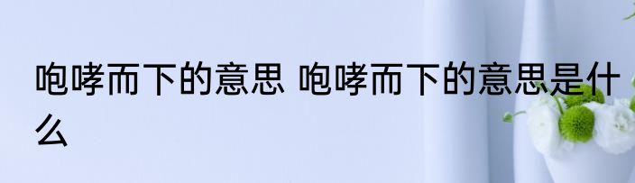 咆哮而下的意思 咆哮而下的意思是什么