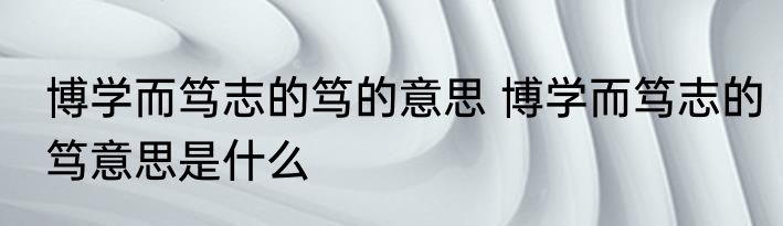博学而笃志的笃的意思 博学而笃志的笃意思是什么