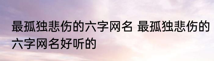 最孤独悲伤的六字网名 最孤独悲伤的六字网名好听的