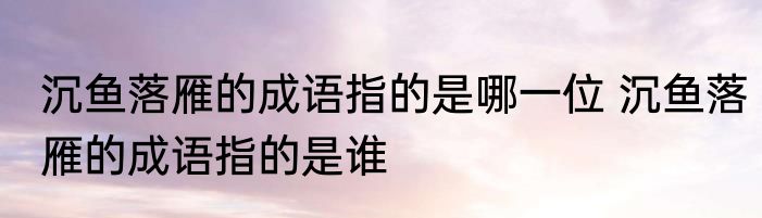 沉鱼落雁的成语指的是哪一位 沉鱼落雁的成语指的是谁