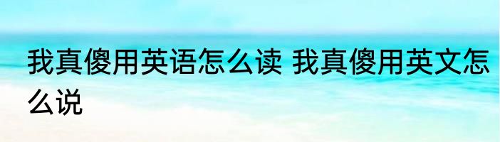 我真傻用英语怎么读 我真傻用英文怎么说