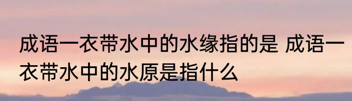 成语一衣带水中的水缘指的是 成语一衣带水中的水原是指什么