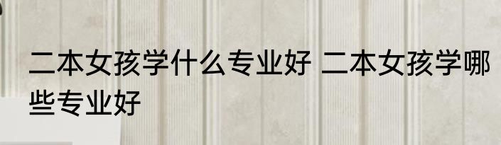 二本女孩学什么专业好 二本女孩学哪些专业好