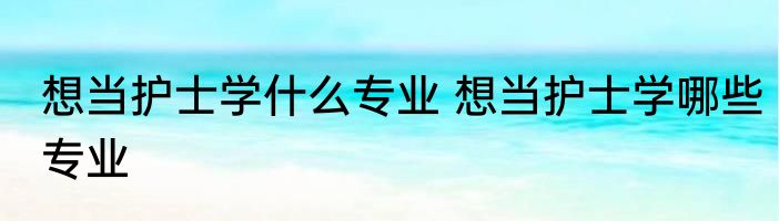 想当护士学什么专业 想当护士学哪些专业