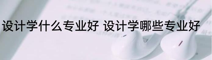设计学什么专业好 设计学哪些专业好