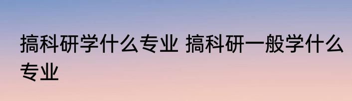 搞科研学什么专业 搞科研一般学什么专业