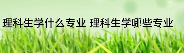 理科生学什么专业 理科生学哪些专业