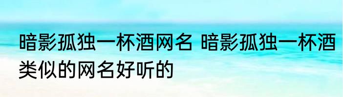 暗影孤独一杯酒网名 暗影孤独一杯酒类似的网名好听的