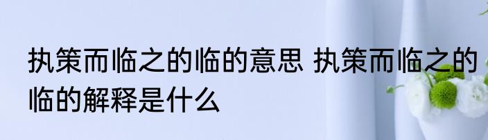 执策而临之的临的意思 执策而临之的临的解释是什么