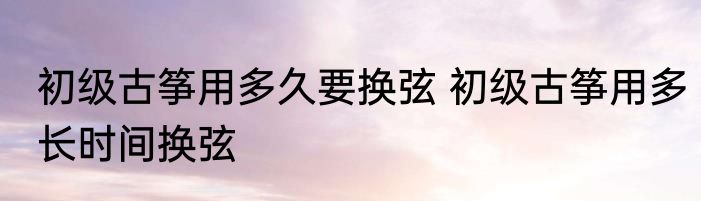 初级古筝用多久要换弦 初级古筝用多长时间换弦