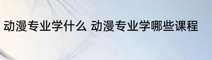 动漫专业学什么 动漫专业学哪些课程