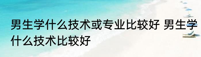 男生学什么技术或专业比较好 男生学什么技术比较好