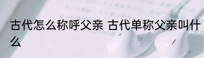 古代怎么称呼父亲 古代单称父亲叫什么