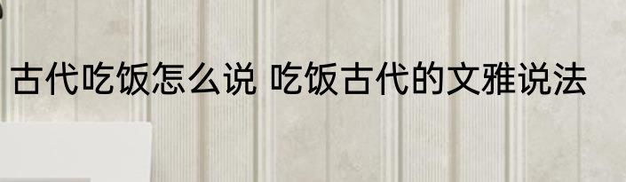 古代吃饭怎么说 吃饭古代的文雅说法