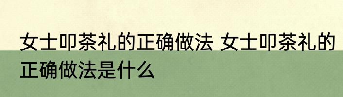 女士叩茶礼的正确做法 女士叩茶礼的正确做法是什么