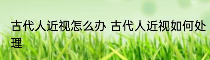 古代人近视怎么办 古代人近视如何处理