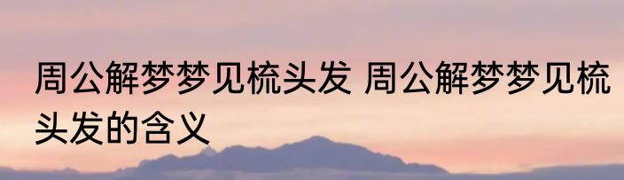 周公解梦梦见梳头发 周公解梦梦见梳头发的含义