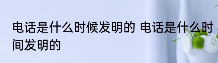 电话是什么时候发明的 电话是什么时间发明的
