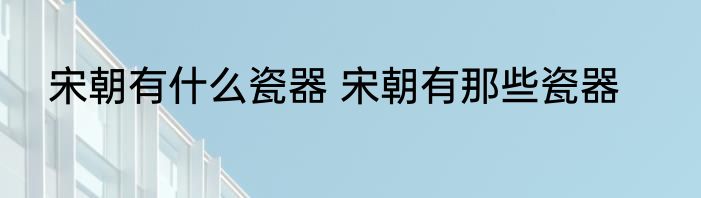 宋朝有什么瓷器 宋朝有那些瓷器