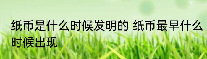 纸币是什么时候发明的 纸币最早什么时候出现