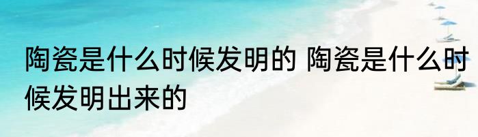 陶瓷是什么时候发明的 陶瓷是什么时候发明出来的