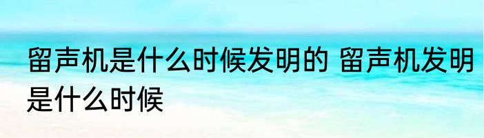 留声机是什么时候发明的 留声机发明是什么时候