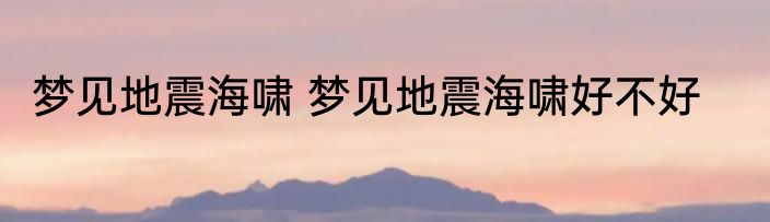 梦见地震海啸 梦见地震海啸好不好