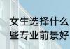 女生选择什么专业前景好 女生选择哪些专业前景好