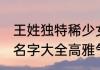 王姓独特稀少女孩名字大全 王姓女孩名字大全高雅气质