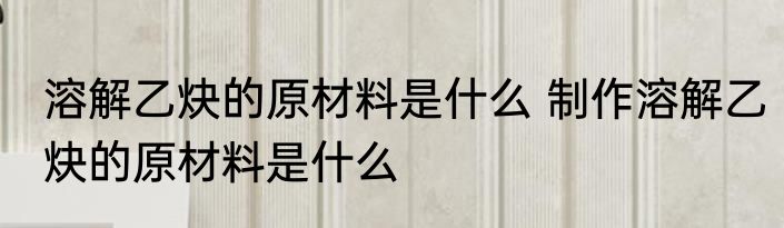 溶解乙炔的原材料是什么 制作溶解乙炔的原材料是什么