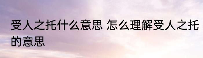 受人之托什么意思 怎么理解受人之托的意思