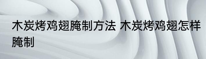 木炭烤鸡翅腌制方法 木炭烤鸡翅怎样腌制