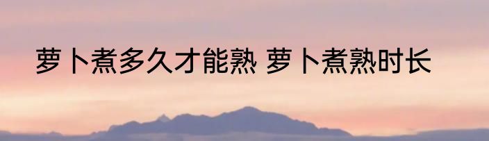 萝卜煮多久才能熟 萝卜煮熟时长