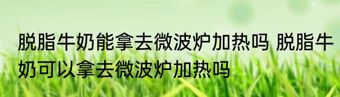脱脂牛奶能拿去微波炉加热吗 脱脂牛奶可以拿去微波炉加热吗