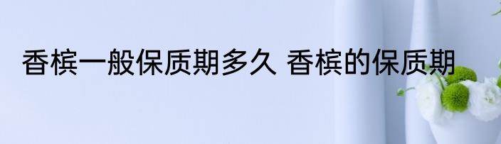 香槟一般保质期多久 香槟的保质期