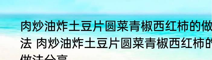 肉炒油炸土豆片圆菜青椒西红柿的做法 肉炒油炸土豆片圆菜青椒西红柿的做法分享