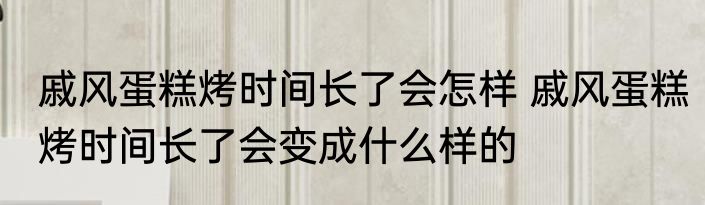 戚风蛋糕烤时间长了会怎样 戚风蛋糕烤时间长了会变成什么样的