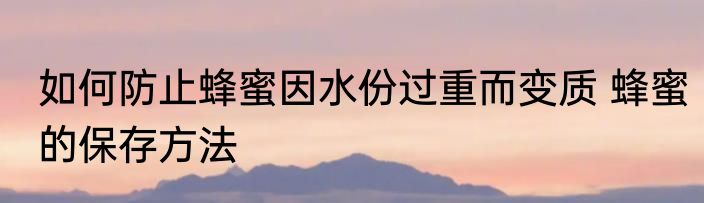 如何防止蜂蜜因水份过重而变质 蜂蜜的保存方法