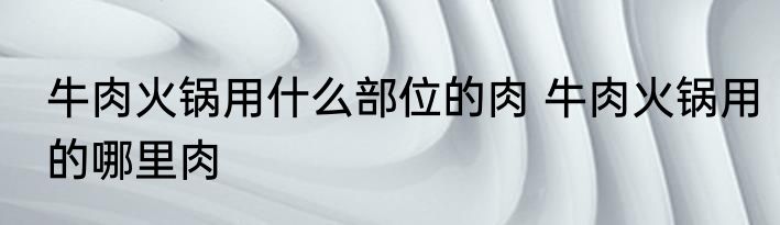 牛肉火锅用什么部位的肉 牛肉火锅用的哪里肉